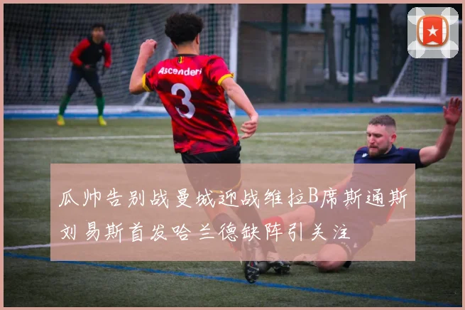 瓜帅告别战曼城迎战维拉B席斯通斯刘易斯首发哈兰德缺阵引关注