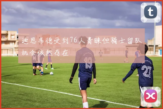迪恩韦德受到76人青睐但骑士留队机会依然存在