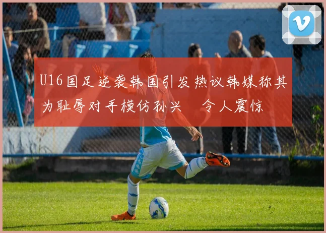 U16国足逆袭韩国引发热议韩媒称其为耻辱对手模仿孙兴慜令人震惊