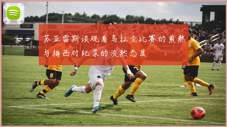 苏亚雷斯谈观看乌拉圭比赛的煎熬与梅西对纪录的淡然态度