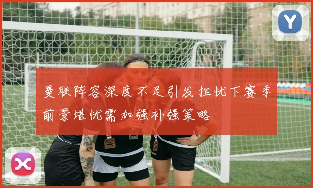 曼联阵容深度不足引发担忧下赛季前景堪忧需加强补强策略