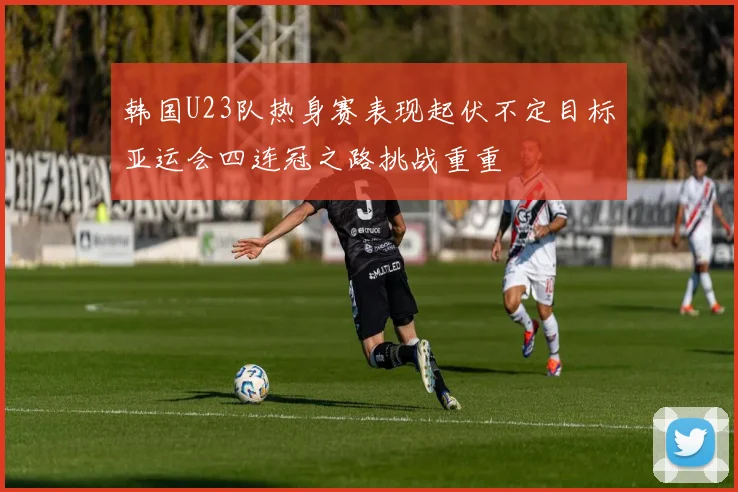韩国U23队热身赛表现起伏不定目标亚运会四连冠之路挑战重重