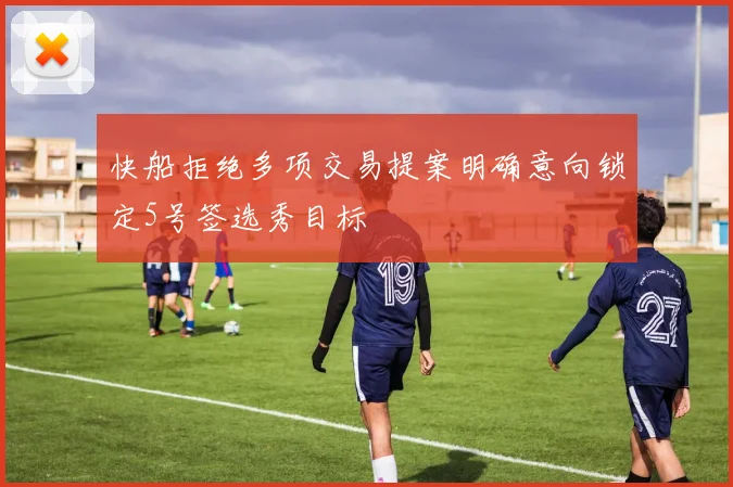 快船拒绝多项交易提案明确意向锁定5号签选秀目标