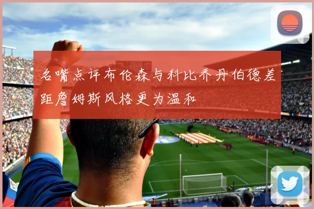 名嘴点评布伦森与科比乔丹伯德差距詹姆斯风格更为温和