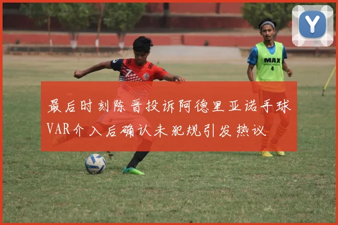 最后时刻陈晋投诉阿德里亚诺手球VAR介入后确认未犯规引发热议