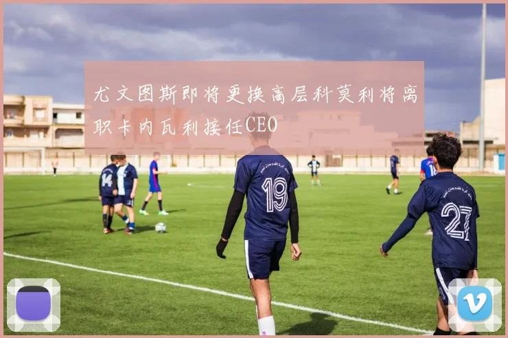 尤文图斯即将更换高层科莫利将离职卡内瓦利接任CEO