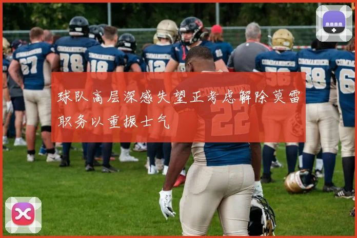 球队高层深感失望正考虑解除莫雷职务以重振士气