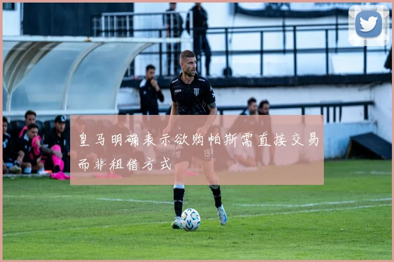 皇马明确表示欲购帕斯需直接交易而非租借方式