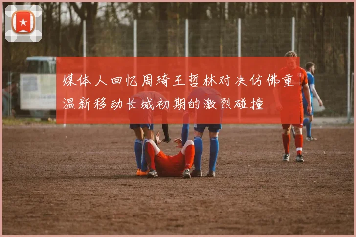 媒体人回忆周琦王哲林对决仿佛重温新移动长城初期的激烈碰撞