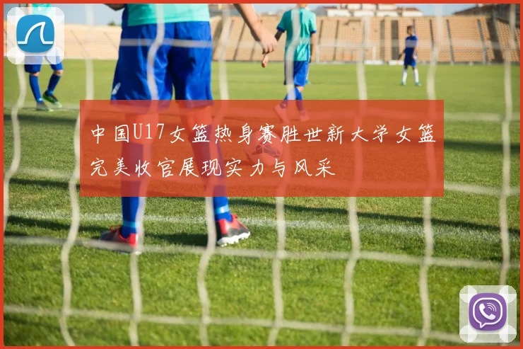 中国U17女篮热身赛胜世新大学女篮完美收官展现实力与风采