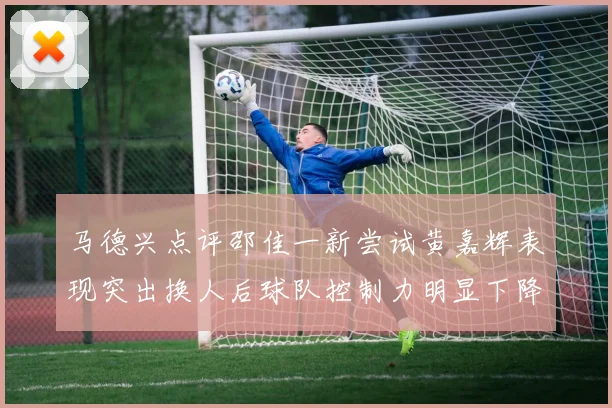 马德兴点评邵佳一新尝试黄嘉辉表现突出换人后球队控制力明显下降